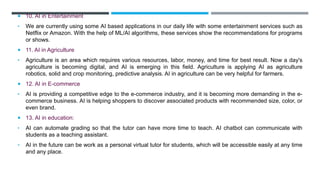  10. AI in Entertainment
• We are currently using some AI based applications in our daily life with some entertainment services such as
Netflix or Amazon. With the help of ML/AI algorithms, these services show the recommendations for programs
or shows.
 11. AI in Agriculture
• Agriculture is an area which requires various resources, labor, money, and time for best result. Now a day's
agriculture is becoming digital, and AI is emerging in this field. Agriculture is applying AI as agriculture
robotics, solid and crop monitoring, predictive analysis. AI in agriculture can be very helpful for farmers.
 12. AI in E-commerce
• AI is providing a competitive edge to the e-commerce industry, and it is becoming more demanding in the e-
commerce business. AI is helping shoppers to discover associated products with recommended size, color, or
even brand.
 13. AI in education:
• AI can automate grading so that the tutor can have more time to teach. AI chatbot can communicate with
students as a teaching assistant.
• AI in the future can be work as a personal virtual tutor for students, which will be accessible easily at any time
and any place.
 