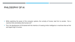 PHILOSOPHY OF AI
 While exploiting the power of the computer systems, the curiosity of human, lead him to wonder, “Can a
machine think and behave like humans do?”
 Thus, the development of AI started with the intention of creating similar intelligence in machines that we find
and regard high in humans.
 
