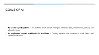 GOALS OF AI
• To Create Expert Systems − The systems which exhibit intelligent behavior, learn, demonstrate, explain, and
advice its users.
• To Implement Human Intelligence in Machines − Creating systems that understand, think, learn, and
behave like humans.
 