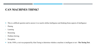 CAN MACHINES THINK?
 This is a difficult question and to answer it we need to define intelligence and thinking.Some aspects of intelligence:
• Planing
• Learning
• Reasoning
• Problem Solving
• Perception
 In the 1950's, a test was proposed by Alan Turing to determine whether a machine is intelligent or not - The Turing Test.
 