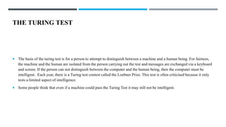 THE TURING TEST
 The basis of the turing test is for a person to attempt to distinguish between a machine and a human being. For fairness,
the machine and the human are isolated from the person carrying out the test and messages are exchanged via a keyboard
and screen. If the person can not distinguish between the computer and the human being, then the computer must be
intelligent. Each year, there is a Turing test contest called the Loebner Prize. This test is often criticised because it only
tests a limited aspect of intelligence.
 Some people think that even if a machine could pass the Turing Test it may still not be intelligent.
 