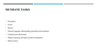 MUNDANE TASKS
• Perception
• Vision
• Speech
• Natural Language understanding, generation and translation
• Common-sense Reasoning
• Simple reasoning and logical symbol manipulation
• Robot Control
 