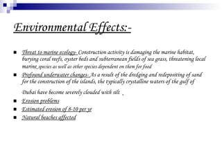 Environmental Effects:- Threat to marine ecology-  Construction activity is damaging the marine habitat, burying coral reefs, oyster beds and subterranean fields of sea grass, threatening local marine   species as well as other species dependent on them for food   Profound underwater changes-  As a result of the dredging and redepositing of sand for the construction of the islands, the typically crystalline waters of the gulf of Dubai have become severely clouded with silt   Erosion problems Estimated erosion of 8-10 per yr Natural beaches affected 