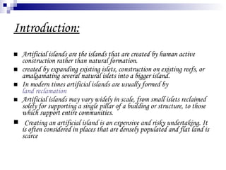 Introduction: Artificial islands are the islands that are created by human active construction rather than natural formation. created by expanding existing islets, construction on existing reefs, or amalgamating several natural islets into a bigger island.  In modern times artificial islands are usually formed by  land reclamation   Artificial islands may vary widely in scale, from small islets reclaimed solely for supporting a single pillar of a building or structure, to those which support entire communities. Creating an artificial island is an expensive and risky undertaking. It is often considered in places that are densely populated and flat land is scarce 