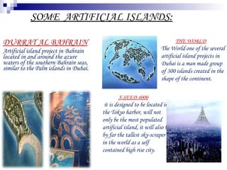 DURRAT AL BAHRAIN Artificial island project in Bahrain located in and around the azure waters of the southern Bahrain seas, similar to the Palm islands in Dubai. SOME  ARTIFICIAL ISLANDS: THE WORLD The World one of the several artificial island projects in Dubai is a man made group of 300 islands created in the shape of the continent . X-SEED 4000 it is designed to be located in the Tokyo harbor, will not only be the most populated artificial island, it will also be by far the tallest sky-scraper in the world as a self contained high rise city. 