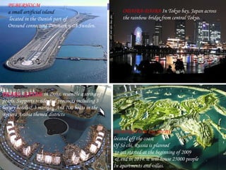 ODAIBA-DAIBA  In Tokyo bay, Japan across the rainbow bridge from central Tokyo . PEARL QATAR   in Doha, resemble a string of pearls. Supports residential precincts including 3 luxury hotels& 3 marinas. And 700 boats in the Riviera Arabia themed districts PEBERHOLM ,  a small artificial island located in the Danish part of  Oresund connecting Denmark with Sweden. FEDERATION ISLANDS  located off the coast Of So chi, Russia is planned to get started at the beginning of 2009 & end in 2014. it will house 25000 people In apartments and villas. 