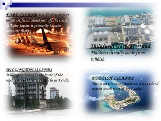 KOBE ISLAND   is a 3 rd  class airport on  an artificial island just off the coast   of Kobe Japan. it primarily handles domestic flights .  WILLINGTON ISLANDS Willington Island is the home of the mod ern   port that serves  Kochi in Kerala,  India. RUBBISH ISLANDS This is an island in Maldives, a tiny island nation south west of Sri Lanka .  Thilafushi Garbage   isl and , Maldives literally made from rubbish. 