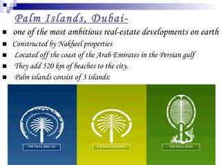   Palm Islands, Dubai- one of the most ambitious real-estate developments on earth  Constructed by Nakheel properties Located off the coast of the Arab Emirates in the Persian gulf They add 520 km of beaches to the city. Palm islands consist of 3 islands:  