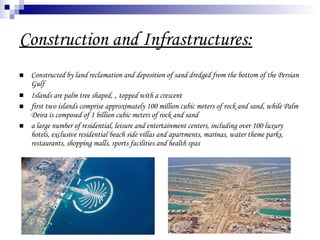 Construction and Infrastructures: Constructed by land reclamation and deposition of sand dredged from the bottom of the Persian Gulf  Islands are palm tree shaped,  ,  topped with a crescent  first two islands comprise approximately 100 million cubic meters of rock and sand, while Palm Deira is composed of 1 billion cubic meters of rock and sand  a large number of residential, leisure and entertainment centers, including over 100 luxury hotels, exclusive residential beach side villas and apartments, marinas, water theme parks, restaurants, shopping malls, sports facilities and health spas  