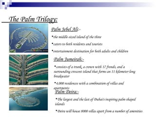 The Palm Trilogy: Palm Jebel Ali :- the middle-sized island of the three  caters to both residents and tourists  entertainment destination for both adults and children  Palm Jumeirah:- consists of a trunk, a crown with 17 fronds, and a surrounding crescent island that forms an 11 kilometer-long breakwater  4,000 residences with a combination of villas and apartments  Palm Deira:- The largest and the last of Dubai's inspiring palm-shaped islands  Deira will house 8000 villas apart from a number of amenities  