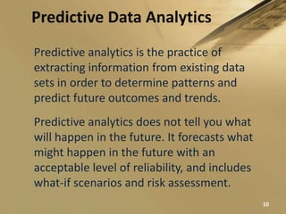 Predictive Data Analytics
Predictive analytics is the practice of
extracting information from existing data
sets in order to determine patterns and
predict future outcomes and trends.
Predictive analytics does not tell you what
will happen in the future. It forecasts what
might happen in the future with an
acceptable level of reliability, and includes
what-if scenarios and risk assessment.
10
 