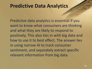 Predictive Data Analytics
Predictive data analytics is essential if you
want to know what consumers are thinking
and what they are likely to respond to
positively. This also ties in with big data and
how to use it to best effect. The answer lies
in using narrow AI to track consumer
sentiment, and separately extract specific
relevant information from big data.
11
 