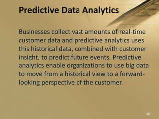 Predictive Data Analytics
Businesses collect vast amounts of real-time
customer data and predictive analytics uses
this historical data, combined with customer
insight, to predict future events. Predictive
analytics enable organizations to use big data
to move from a historical view to a forward-
looking perspective of the customer.
13
 