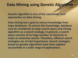 Data Mining using Genetic Algorithm
17
Genetic algorithm is one of the commonly used
approaches on data mining.
Data mining has a goal to extract knowledge from
large databases. To extract this knowledge, database
may be considered as large search space and mining
algorithm as a search strategy. In general, a search
space consists of an huge number of elements to
make an extensive search. Therefore, efficient search
strategies are of vital importance. Search strategies
based on genetic algorithms have been applied
successfully in a wide range of applications.
 