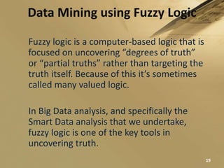 Data Mining using Fuzzy Logic
19
Fuzzy logic is a computer-based logic that is
focused on uncovering “degrees of truth”
or “partial truths” rather than targeting the
truth itself. Because of this it’s sometimes
called many valued logic.
In Big Data analysis, and specifically the
Smart Data analysis that we undertake,
fuzzy logic is one of the key tools in
uncovering truth.
 