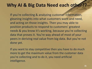 Why AI & Big Data Need each other??
21
If you’re collecting & analyzing customer information,
gleaning insights into what customers want and need,
and acting on those insights. Then you may able to
position products to respond to customers’ greatest
needs & you know it’s working, because you’re collecting
data that proves it. You’re way ahead of most of your
peers in deriving real value from big data. But you’re not
done yet.
If you want to stay competitive then you have to do much
more to get the maximum value from the customer data
you’re collecting and to do it, you need artificial
intelligence.
 