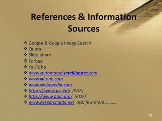 References & Information
Sources
 Google & Google Image Search
 Quora
 Slide-share
 Forbes
 YouTube
 www.automated-intelligence.com
 www.ai-one.com
 www.webopedia.com
 https://www.uic.edu (PDF)
 http://www.aaai.org/ (PDF)
 www.researchgate.net and few more ……….
25
 