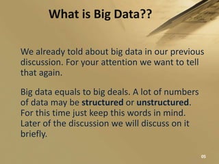 What is Big Data??
We already told about big data in our previous
discussion. For your attention we want to tell
that again.
Big data equals to big deals. A lot of numbers
of data may be structured or unstructured.
For this time just keep this words in mind.
Later of the discussion we will discuss on it
briefly.
05
 