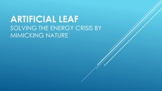 ARTIFICIAL LEAF
SOLVING THE ENERGY CRISIS BY
MIMICKING NATURE
 