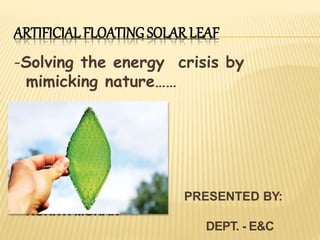 ARTIFICIAL FLOATING SOLAR LEAF
-Solving the energy crisis by
mimicking nature……
PRESENTED BY:
ROHITH MOHAN
DEPT. - E&C
 