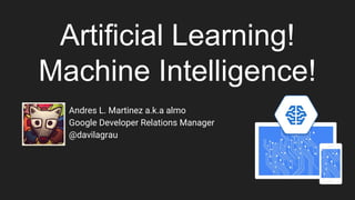 Artificial Learning!
Machine Intelligence!
Andres L. Martinez a.k.a almo
Google Developer Relations Manager
@davilagrau
 