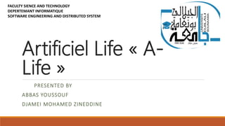 Artificiel Life « A-
Life »
PRESENTED BY
ABBAS YOUSSOUF
DJAMEI MOHAMED ZINEDDINE
FACULTY SIENCE AND TECHNOLOGY
DEPERTEMANT INFORMATIQUE
SOFTWARE ENGINEERING AND DISTRIBUTED SYSTEM
 