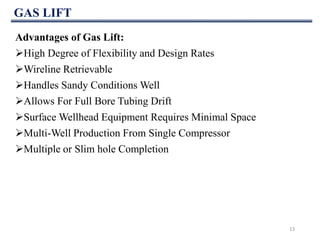 GAS LIFT
13
Advantages of Gas Lift:
High Degree of Flexibility and Design Rates
Wireline Retrievable
Handles Sandy Conditions Well
Allows For Full Bore Tubing Drift
Surface Wellhead Equipment Requires Minimal Space
Multi-Well Production From Single Compressor
Multiple or Slim hole Completion
 