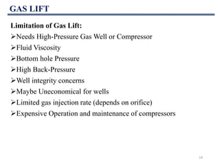 GAS LIFT
14
Limitation of Gas Lift:
Needs High-Pressure Gas Well or Compressor
Fluid Viscosity
Bottom hole Pressure
High Back-Pressure
Well integrity concerns
Maybe Uneconomical for wells
Limited gas injection rate (depends on orifice)
Expensive Operation and maintenance of compressors
 