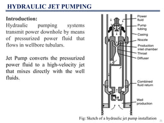 HYDRAULIC JET PUMPING
21
Fig: Sketch of a hydraulic jet pump installation
Introduction:
Hydraulic pumping systems
transmit power downhole by means
of pressurized power fluid that
flows in wellbore tubulars.
Jet Pump converts the pressurized
power fluid to a high-velocity jet
that mixes directly with the well
fluids.
 