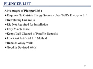 PLUNGER LIFT
27
Advantages of Plunger Lift :
Requires No Outside Energy Source - Uses Well’s Energy to Lift
Dewatering Gas Wells
Rig Not Required for Installation
Easy Maintenance
Keeps Well Cleaned of Paraffin Deposits
Low Cost Artificial Lift Method
Handles Gassy Wells
Good in Deviated Wells
 