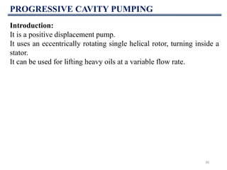 PROGRESSIVE CAVITY PUMPING
30
Introduction:
It is a positive displacement pump.
It uses an eccentrically rotating single helical rotor, turning inside a
stator.
It can be used for lifting heavy oils at a variable flow rate.
 
