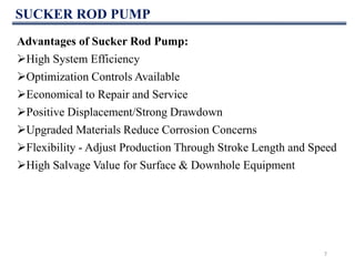 SUCKER ROD PUMP
Advantages of Sucker Rod Pump:
High System Efficiency
Optimization Controls Available
Economical to Repair and Service
Positive Displacement/Strong Drawdown
Upgraded Materials Reduce Corrosion Concerns
Flexibility - Adjust Production Through Stroke Length and Speed
High Salvage Value for Surface & Downhole Equipment
7
 