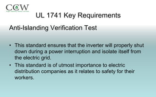 UL 1741 Key Requirements
Anti-Islanding Verification Test

• This standard ensures that the inverter will properly shut
  down during a power interruption and isolate itself from
  the electric grid.
• This standard is of utmost importance to electric
  distribution companies as it relates to safety for their
  workers.
 
