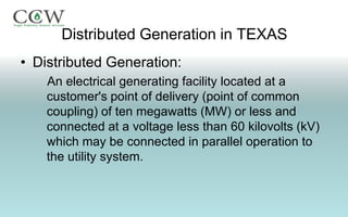 Distributed Generation in TEXAS
• Distributed Generation:
    An electrical generating facility located at a
    customer's point of delivery (point of common
    coupling) of ten megawatts (MW) or less and
    connected at a voltage less than 60 kilovolts (kV)
    which may be connected in parallel operation to
    the utility system.
 