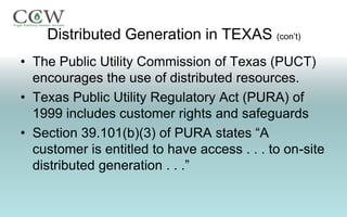 Distributed Generation in TEXAS (con’t)
• The Public Utility Commission of Texas (PUCT)
  encourages the use of distributed resources.
• Texas Public Utility Regulatory Act (PURA) of
  1999 includes customer rights and safeguards
• Section 39.101(b)(3) of PURA states “A
  customer is entitled to have access . . . to on-site
  distributed generation . . .”
 