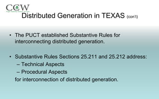 Distributed Generation in TEXAS (con’t)

• The PUCT established Substantive Rules for
  interconnecting distributed generation.

• Substantive Rules Sections 25.211 and 25.212 address:
   – Technical Aspects
   – Procedural Aspects
  for interconnection of distributed generation.
 