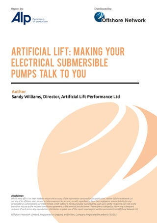 Artificial Lift: Making Your
Electrical Submersible
Pumps Talk To You
Author
Sandy Williams, Director, Artificial Lift Performance Ltd
Disclaimer:
Whilst every effort has been made to ensure the accuracy of the information contained in this publication, neither Offshore Network Ltd
nor any of its affiliates past, present or future warrants its accuracy or will, regardless of its or their negligence, assume liability for any
foreseeable or unforeseeable use made thereof, which liability is hereby excluded. Consequently, such use is at the recipient’s own risk on the
basis that any use by the recipient constitutes agreement to the terms of this disclaimer. The recipient is obliged to inform any subsequent
recipient of such terms. Any reproduction, distribution or public use of this report requires prior written permission from Offshore Network Ltd.
Offshore Network Limited, Registered in England and Wales, Company Registered Number 8702032
Distributed by:Report by:
 