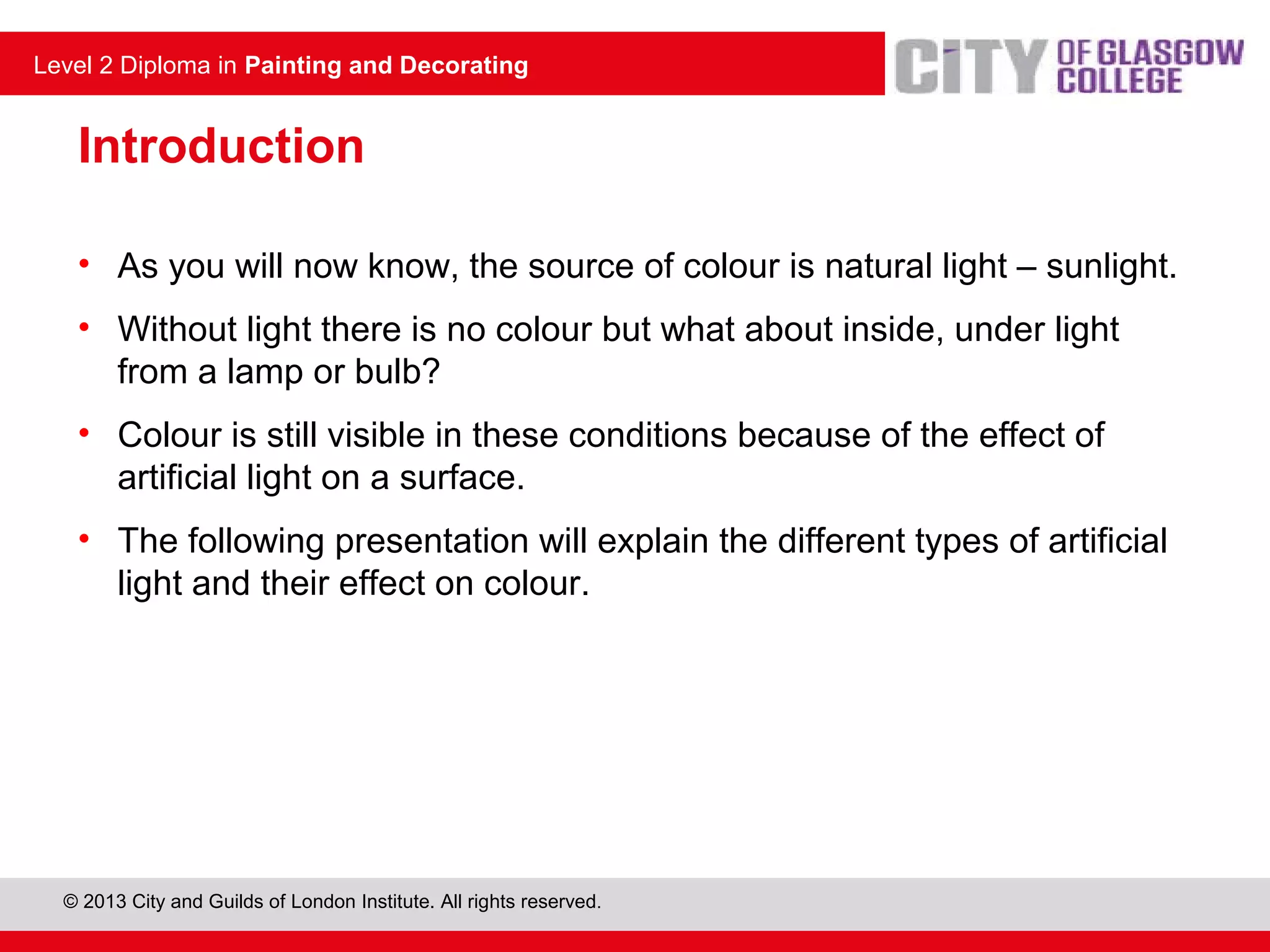 Level 2 Diploma in Painting and Decorating
© 2013 City and Guilds of London Institute. All rights reserved.
Level 2 Diploma in Painting and Decorating
Introduction
• As you will now know, the source of colour is natural light – sunlight.
• Without light there is no colour but what about inside, under light
from a lamp or bulb?
• Colour is still visible in these conditions because of the effect of
artificial light on a surface.
• The following presentation will explain the different types of artificial
light and their effect on colour.
 