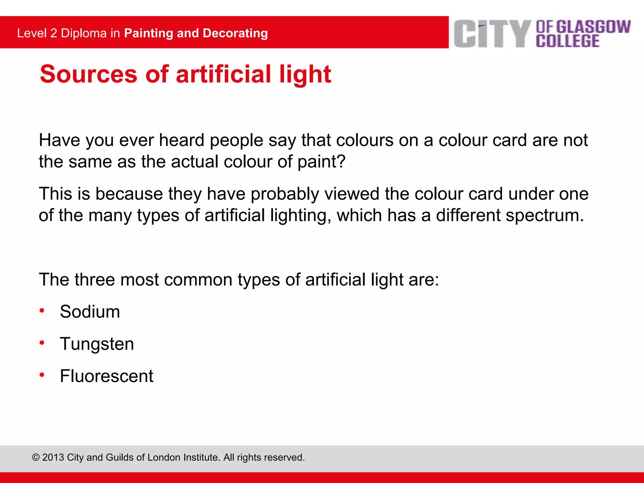 Level 2 Diploma in Painting and Decorating
© 2013 City and Guilds of London Institute. All rights reserved.
Level 2 Diploma in Painting and Decorating
Sources of artificial light
Have you ever heard people say that colours on a colour card are not
the same as the actual colour of paint?
This is because they have probably viewed the colour card under one
of the many types of artificial lighting, which has a different spectrum.
The three most common types of artificial light are:
• Sodium
• Tungsten
• Fluorescent
 