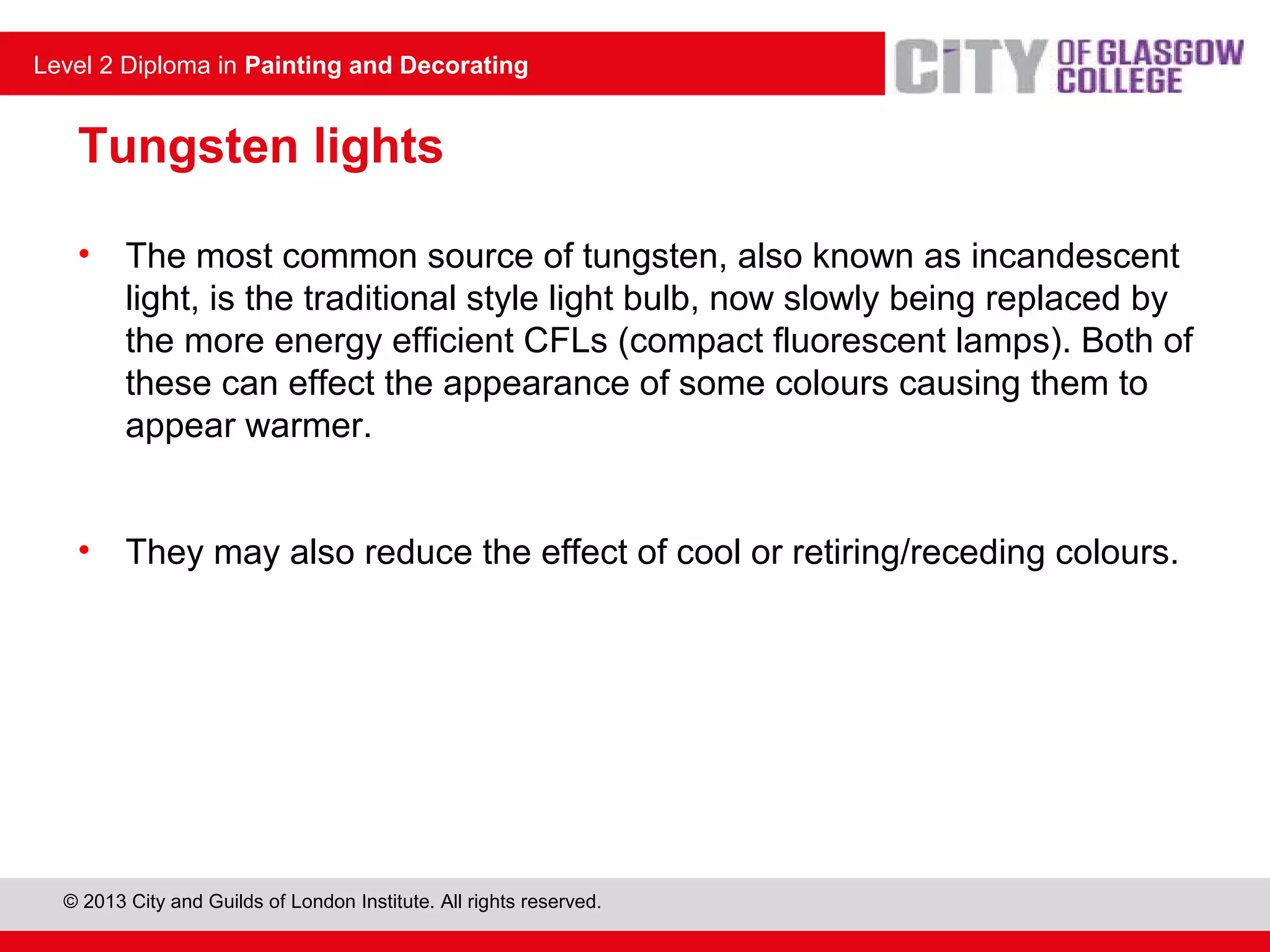 Level 2 Diploma in Painting and Decorating
© 2013 City and Guilds of London Institute. All rights reserved.
Level 2 Diploma in Painting and Decorating
Tungsten lights
• The most common source of tungsten, also known as incandescent
light, is the traditional style light bulb, now slowly being replaced by
the more energy efficient CFLs (compact fluorescent lamps). Both of
these can effect the appearance of some colours causing them to
appear warmer.
• They may also reduce the effect of cool or retiring/receding colours.
 