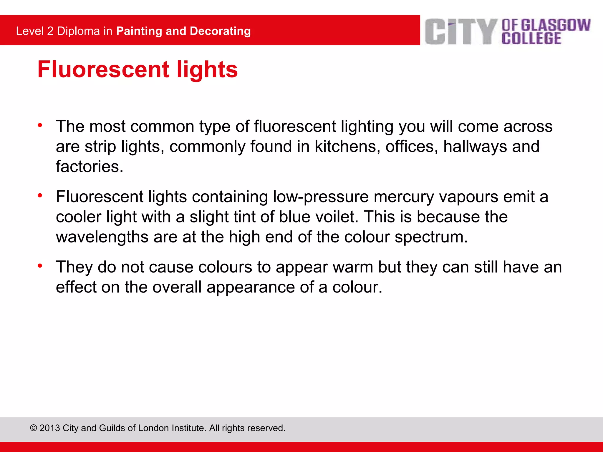 Level 2 Diploma in Painting and Decorating
© 2013 City and Guilds of London Institute. All rights reserved.
Level 2 Diploma in Painting and Decorating
Fluorescent lights
• The most common type of fluorescent lighting you will come across
are strip lights, commonly found in kitchens, offices, hallways and
factories.
• Fluorescent lights containing low-pressure mercury vapours emit a
cooler light with a slight tint of blue voilet. This is because the
wavelengths are at the high end of the colour spectrum.
• They do not cause colours to appear warm but they can still have an
effect on the overall appearance of a colour.
 