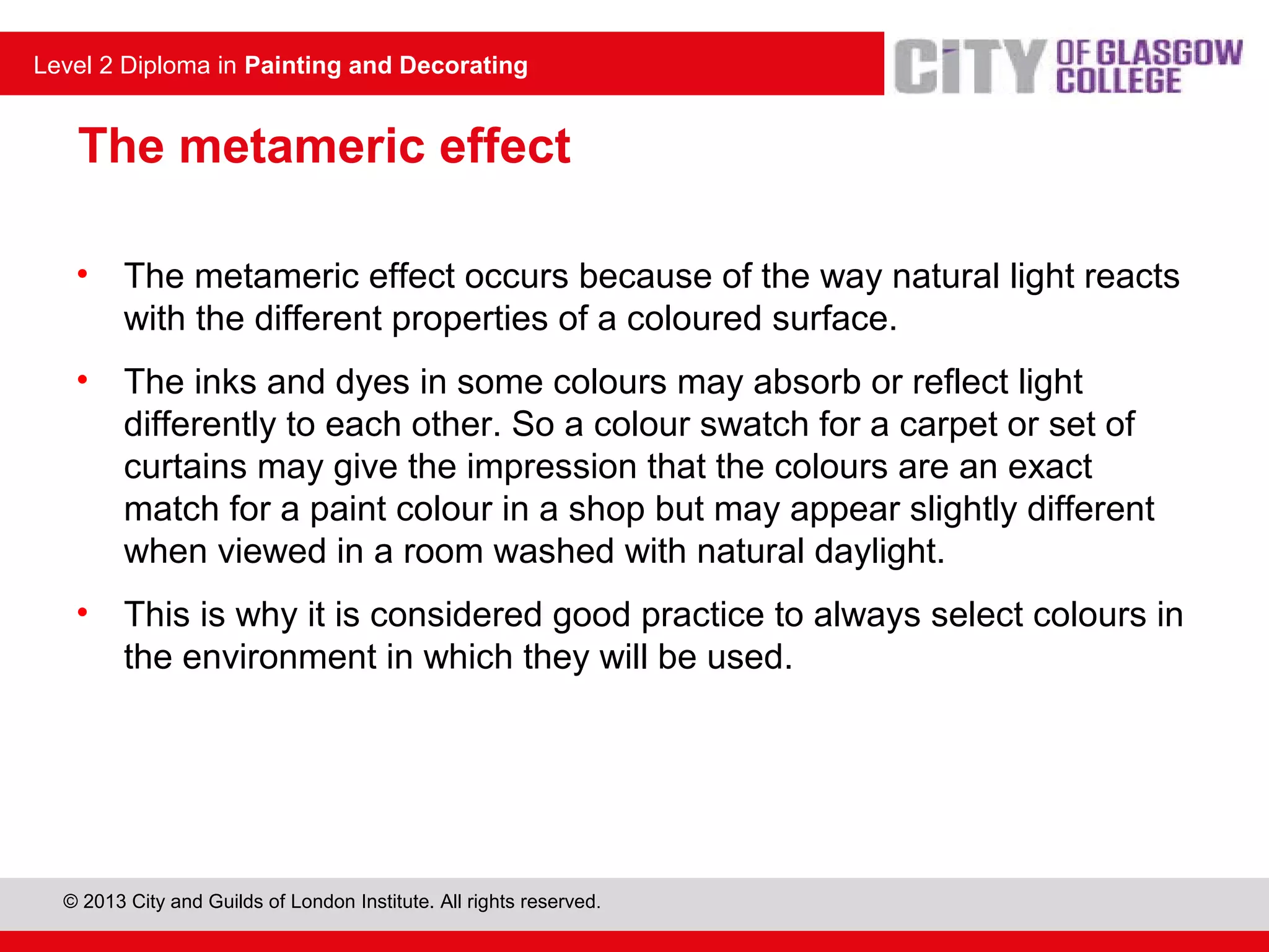 Level 2 Diploma in Painting and Decorating
© 2013 City and Guilds of London Institute. All rights reserved.
Level 2 Diploma in Painting and Decorating
The metameric effect
• The metameric effect occurs because of the way natural light reacts
with the different properties of a coloured surface.
• The inks and dyes in some colours may absorb or reflect light
differently to each other. So a colour swatch for a carpet or set of
curtains may give the impression that the colours are an exact
match for a paint colour in a shop but may appear slightly different
when viewed in a room washed with natural daylight.
• This is why it is considered good practice to always select colours in
the environment in which they will be used.
 