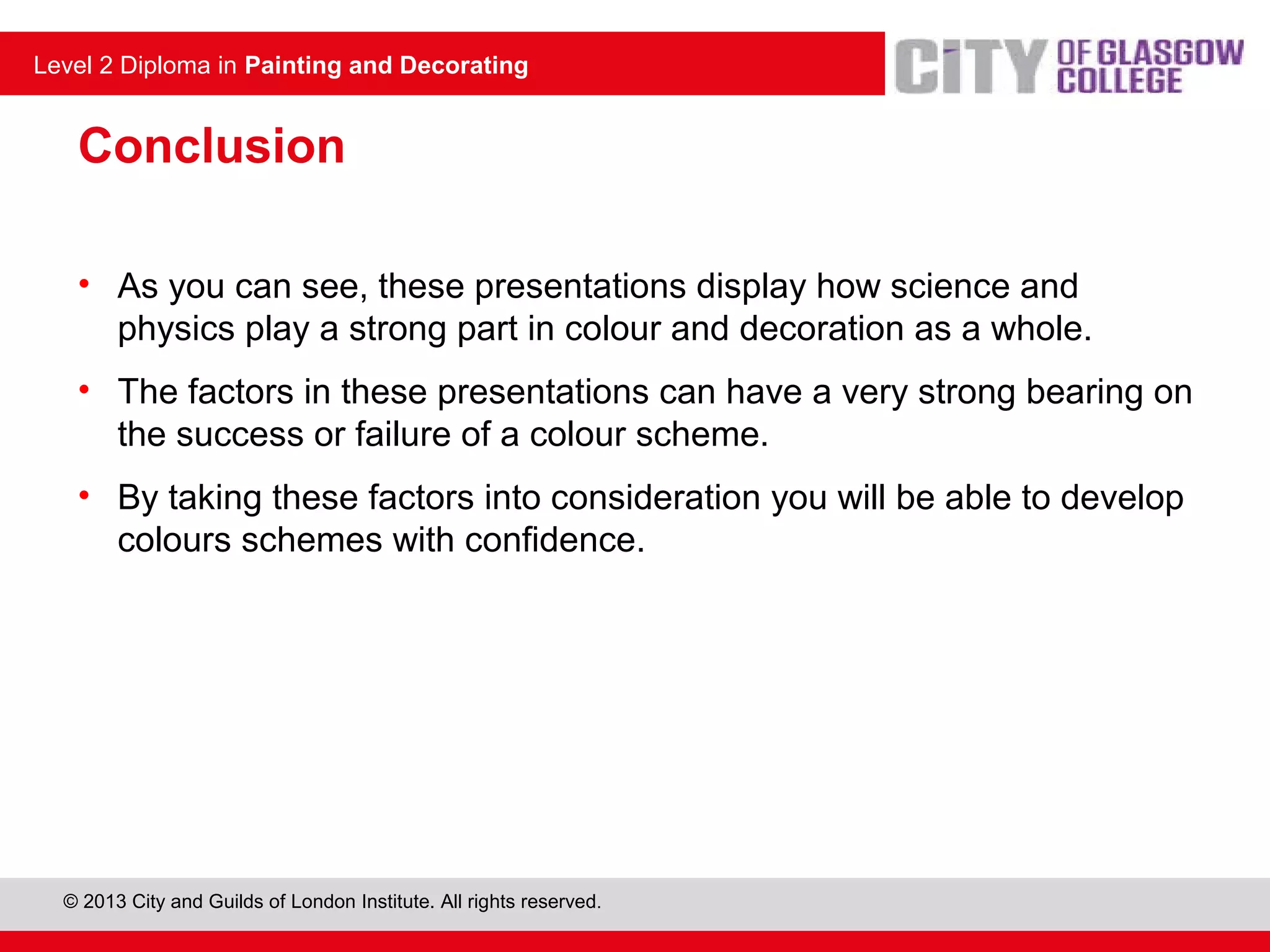 Level 2 Diploma in Painting and Decorating
© 2013 City and Guilds of London Institute. All rights reserved.
Level 2 Diploma in Painting and Decorating
Conclusion
• As you can see, these presentations display how science and
physics play a strong part in colour and decoration as a whole.
• The factors in these presentations can have a very strong bearing on
the success or failure of a colour scheme.
• By taking these factors into consideration you will be able to develop
colours schemes with confidence.
 
