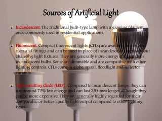 Sources of Artificial Light
Incandescent: The traditional bulb-type lamp with a glowing filament,
once commonly used in residential applications.
Fluorescent: Compact fluorescent lights (CFLs) are available in various
sizes and fittings and can be used in place of incandescent lamps without
changing light fixtures. They are generally more energy efficient than
incandescent bulbs. Some are dimmable and are compatible with other
lighting controls. CFLs come in globe, spiral, floodlight and reflector
variants.
Light-emitting diode (LED): Compared to incandescent lamps, they can
use around 75% less energy and can last 25 times longer although they
can be more expensive. They are generally highly regarded for their
comparable or better-quality light output compared to other lighting
types.
 