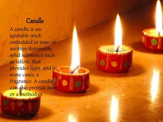 Candle
A candle is an
ignitable wick
embedded in wax, or
another flammable
solid substance such
as tallow, that
provides light, and in
some cases, a
fragrance. A candle
can also provide heat
or a method of
keeping time
 