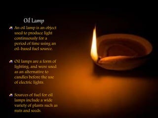 Oil Lamp
An oil lamp is an object
used to produce light
continuously for a
period of time using an
oil-based fuel source.
Oil lamps are a form of
lighting, and were used
as an alternative to
candles before the use
of electric lights.
Sources of fuel for oil
lamps include a wide
variety of plants such as
nuts and seeds.
 