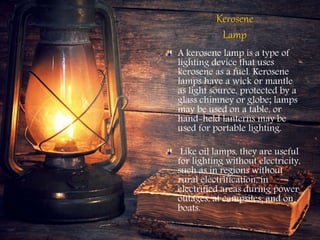 Kerosene
Lamp
A kerosene lamp is a type of
lighting device that uses
kerosene as a fuel. Kerosene
lamps have a wick or mantle
as light source, protected by a
glass chimney or globe; lamps
may be used on a table, or
hand-held lanterns may be
used for portable lighting.
Like oil lamps, they are useful
for lighting without electricity,
such as in regions without
rural electrification, in
electrified areas during power
outages, at campsites, and on
boats.
 