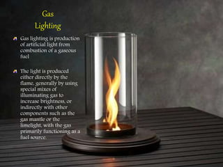 Gas
Lighting
Gas lighting is production
of artificial light from
combustion of a gaseous
fuel
The light is produced
either directly by the
flame, generally by using
special mixes of
illuminating gas to
increase brightness, or
indirectly with other
components such as the
gas mantle or the
limelight, with the gas
primarily functioning as a
fuel source.
 