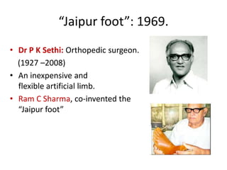 “Jaipur foot”: 1969.
• Dr P K Sethi: Orthopedic surgeon.
(1927 –2008)
• An inexpensive and
flexible artificial limb.
• Ram C Sharma, co-invented the
“Jaipur foot”

 