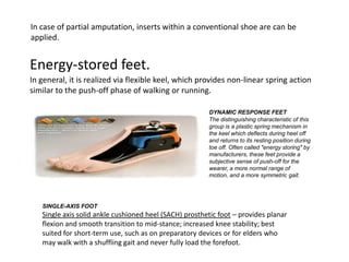 In case of partial amputation, inserts within a conventional shoe are can be
applied.

Energy-stored feet.
In general, it is realized via flexible keel, which provides non-linear spring action
similar to the push-off phase of walking or running.
DYNAMIC RESPONSE FEET
The distinguishing characteristic of this
group is a plastic spring mechanism in
the keel which deflects during heel off
and returns to its resting position during
toe off. Often called "energy storing" by
manufacturers, these feet provide a
subjective sense of push-off for the
wearer, a more normal range of
motion, and a more symmetric gait.

SINGLE-AXIS FOOT

Single axis solid ankle cushioned heel (SACH) prosthetic foot – provides planar
flexion and smooth transition to mid-stance; increased knee stability; best
suited for short-term use, such as on preparatory devices or for elders who
may walk with a shuffling gait and never fully load the forefoot.

 